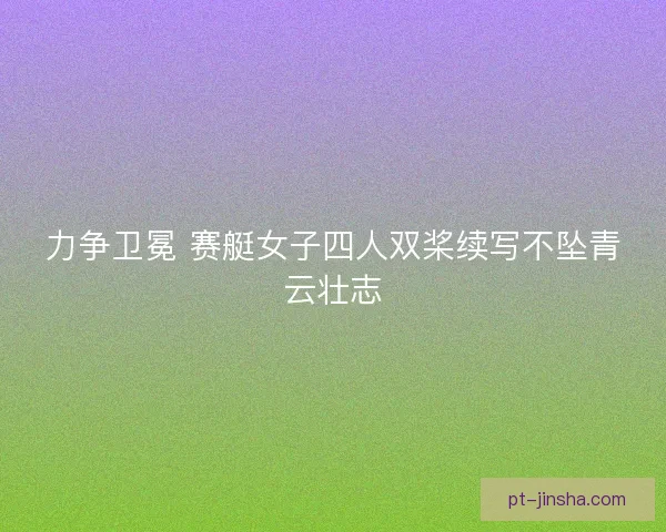 力争卫冕 赛艇女子四人双桨续写不坠青云壮志