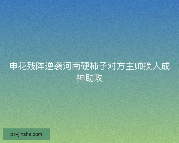 申花残阵逆袭河南硬柿子对方主帅换人成神助攻